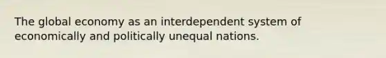 The global economy as an interdependent system of economically and politically unequal nations.