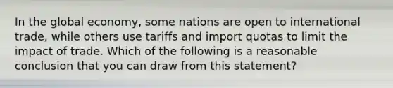 In the global economy, some nations are open to international trade, while others use tariffs and import quotas to limit the impact of trade. Which of the following is a reasonable conclusion that you can draw from this statement?