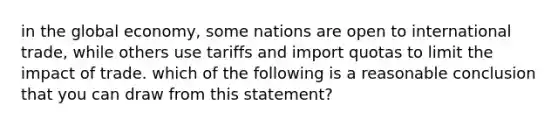 in the global economy, some nations are open to international trade, while others use tariffs and import quotas to limit the impact of trade. which of the following is a reasonable conclusion that you can draw from this statement?