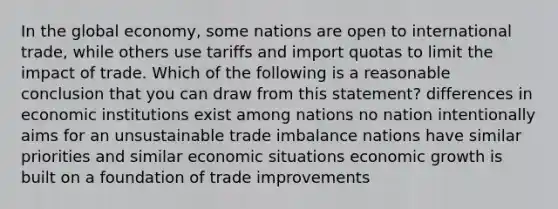 In the global economy, some nations are open to international trade, while others use tariffs and import quotas to limit the impact of trade. Which of the following is a reasonable conclusion that you can draw from this statement? differences in economic institutions exist among nations no nation intentionally aims for an unsustainable trade imbalance nations have similar priorities and similar economic situations economic growth is built on a foundation of trade improvements