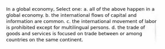 In a global economy, Select one: a. all of the above happen in a global economy. b. the international flows of capital and information are common. c. the international movement of labor is prohibited except for multilingual persons. d. the trade of goods and services is focused on trade between or among countries on the same continent.