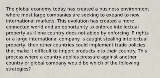 The global economy today has created a business environment where most large companies are seeking to expand to new international markets. This evolution has created a more connected world and an opportunity to enforce intellectual property as if one country does not abide by enforcing IP rights or a large international company is caught stealing intellectual property, then other countries could implement trade policies that make it difficult to import products into their country. This process where a country applies pressure against another country or global company would be which of the following strategies?