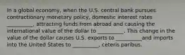 In a global economy, when the U.S. central bank pursues contractionary monetary policy, domestic interest rates __________, attracting funds from abroad and causing the international value of the dollar to __________. This change in the value of the dollar causes U.S. exports to __________and imports into the United States to __________, ceteris paribus.