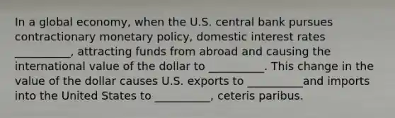 In a global economy, when the U.S. central bank pursues contractionary <a href='https://www.questionai.com/knowledge/kEE0G7Llsx-monetary-policy' class='anchor-knowledge'>monetary policy</a>, domestic interest rates __________, attracting funds from abroad and causing the international value of the dollar to __________. This change in the value of the dollar causes U.S. exports to __________and imports into the United States to __________, ceteris paribus.