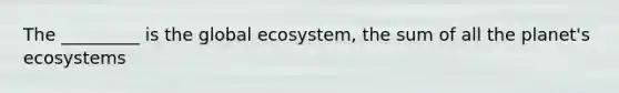 The _________ is the global ecosystem, the sum of all the planet's ecosystems