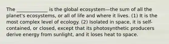 The _____________ is the global ecosystem—the sum of all the planet's ecosystems, or all of life and where it lives. (1) It is the most complex level of ecology. (2) Isolated in space, it is self-contained, or closed, except that its photosynthetic producers derive energy from sunlight, and it loses heat to space.