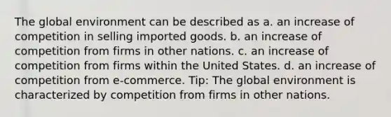 The global environment can be described as a. an increase of competition in selling imported goods. b. an increase of competition from firms in other nations. c. an increase of competition from firms within the United States. d. an increase of competition from e-commerce. Tip: The global environment is characterized by competition from firms in other nations.