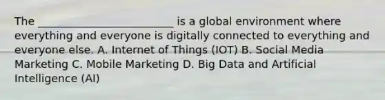 The _________________________ is a global environment where everything and everyone is digitally connected to everything and everyone else. A. Internet of Things (IOT) B. Social Media Marketing C. Mobile Marketing D. Big Data and Artificial Intelligence (AI)