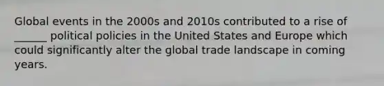 Global events in the 2000s and 2010s contributed to a rise of ______ political policies in the United States and Europe which could significantly alter the global trade landscape in coming years.