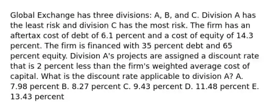 Global Exchange has three divisions: A, B, and C. Division A has the least risk and division C has the most risk. The firm has an aftertax cost of debt of 6.1 percent and a cost of equity of 14.3 percent. The firm is financed with 35 percent debt and 65 percent equity. Division A's projects are assigned a discount rate that is 2 percent less than the firm's weighted average cost of capital. What is the discount rate applicable to division A? A. 7.98 percent B. 8.27 percent C. 9.43 percent D. 11.48 percent E. 13.43 percent