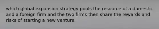 which global expansion strategy pools the resource of a domestic and a foreign firm and the two firms then share the rewards and risks of starting a new venture.