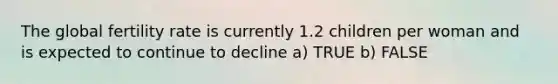 The global fertility rate is currently 1.2 children per woman and is expected to continue to decline a) TRUE b) FALSE