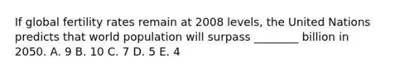 If global fertility rates remain at 2008 levels, the United Nations predicts that world population will surpass ________ billion in 2050. A. 9 B. 10 C. 7 D. 5 E. 4