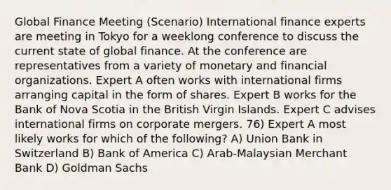 Global Finance Meeting (Scenario) International finance experts are meeting in Tokyo for a weeklong conference to discuss the current state of global finance. At the conference are representatives from a variety of monetary and financial organizations. Expert A often works with international firms arranging capital in the form of shares. Expert B works for the Bank of Nova Scotia in the British Virgin Islands. Expert C advises international firms on corporate mergers. 76) Expert A most likely works for which of the following? A) Union Bank in Switzerland B) Bank of America C) Arab-Malaysian Merchant Bank D) Goldman Sachs