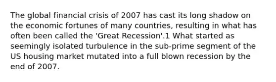 The global financial crisis of 2007 has cast its long shadow on the economic fortunes of many countries, resulting in what has often been called the 'Great Recession'.1 What started as seemingly isolated turbulence in the sub-prime segment of the US housing market mutated into a full blown recession by the end of 2007.