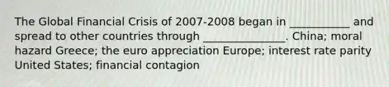 The Global Financial Crisis of 2007-2008 began in ___________ and spread to other countries through _______________. China; moral hazard Greece; the euro appreciation Europe; interest rate parity United States; financial contagion