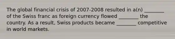 The global financial crisis of 2007-2008 resulted in a(n) ________ of the Swiss franc as foreign currency flowed ________ the country. As a result, Swiss products became ________ competitive in world markets.