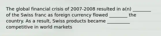 The global financial crisis of 2007-2008 resulted in a(n) ________ of the Swiss franc as foreign currency flowed ________ the country. As a result, Swiss products became __________ competitive in world markets