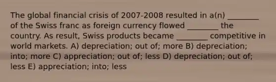 The global financial crisis of 2007-2008 resulted in a(n) ________ of the Swiss franc as foreign currency flowed ________ the country. As result, Swiss products became ________ competitive in world markets. A) depreciation; out of; more B) depreciation; into; more C) appreciation; out of; less D) depreciation; out of; less E) appreciation; into; less