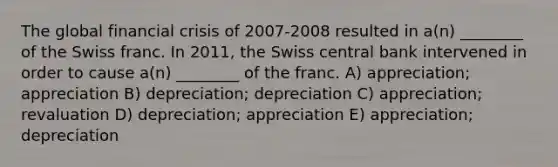 The global financial crisis of 2007-2008 resulted in a(n) ________ of the Swiss franc. In 2011, the Swiss central bank intervened in order to cause a(n) ________ of the franc. A) appreciation; appreciation B) depreciation; depreciation C) appreciation; revaluation D) depreciation; appreciation E) appreciation; depreciation