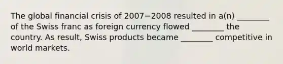 The global financial crisis of 2007−2008 resulted in​ a(n) ________ of the Swiss franc as foreign currency flowed​ ________ the country. As​ result, Swiss products became​ ________ competitive in world markets.