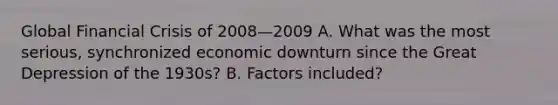 Global Financial Crisis of 2008—2009 A. What was the most serious, synchronized economic downturn since the Great Depression of the 1930s? B. Factors included?