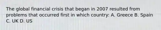 The global financial crisis that began in 2007 resulted from problems that occurred first in which country: A. Greece B. Spain C. UK D. US