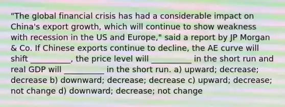 "The global financial crisis has had a considerable impact on China's export growth, which will continue to show weakness with recession in the US and Europe," said a report by JP Morgan & Co. If Chinese exports continue to decline, the AE curve will shift __________, the price level will __________ in the short run and real GDP will __________ in the short run. a) upward; decrease; decrease b) downward; decrease; decrease c) upward; decrease; not change d) downward; decrease; not change