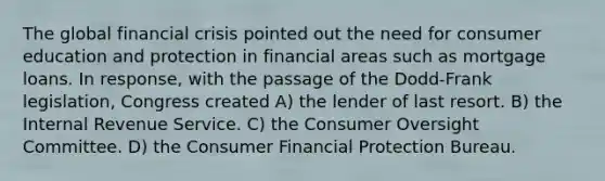 The global financial crisis pointed out the need for consumer education and protection in financial areas such as mortgage loans. In response, with the passage of the Dodd-Frank legislation, Congress created A) the lender of last resort. B) the Internal Revenue Service. C) the Consumer Oversight Committee. D) the Consumer Financial Protection Bureau.