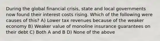 During the global financial crisis, state and local governments now found their interest costs rising. Which of the following were causes of this? A) Lower tax revenues because of the weaker economy B) Weaker value of monoline insurance guarantees on their debt C) Both A and B D) None of the above