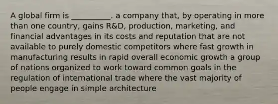 A global firm is __________. a company that, by operating in more than one country, gains R&D, production, marketing, and financial advantages in its costs and reputation that are not available to purely domestic competitors where fast growth in manufacturing results in rapid overall economic growth a group of nations organized to work toward common goals in the regulation of international trade where the vast majority of people engage in simple architecture