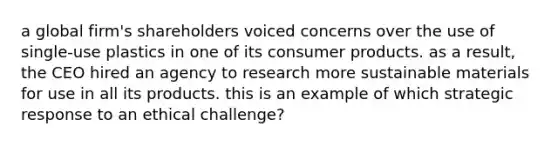 a global firm's shareholders voiced concerns over the use of single-use plastics in one of its consumer products. as a result, the CEO hired an agency to research more sustainable materials for use in all its products. this is an example of which strategic response to an ethical challenge?