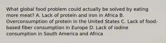 What global food problem could actually be solved by eating more meat? A. Lack of protein and iron in Africa B. Overconsumption of protein in the United States C. Lack of food-based fiber consumption in Europe D. Lack of iodine consumption in South America and Africa