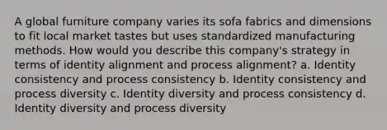 A global furniture company varies its sofa fabrics and dimensions to fit local market tastes but uses standardized manufacturing methods. How would you describe this company's strategy in terms of identity alignment and process alignment? a. Identity consistency and process consistency b. Identity consistency and process diversity c. Identity diversity and process consistency d. Identity diversity and process diversity