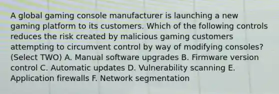 A global gaming console manufacturer is launching a new gaming platform to its customers. Which of the following controls reduces the risk created by malicious gaming customers attempting to circumvent control by way of modifying consoles? (Select TWO) A. Manual software upgrades B. Firmware version control C. Automatic updates D. Vulnerability scanning E. Application firewalls F. Network segmentation