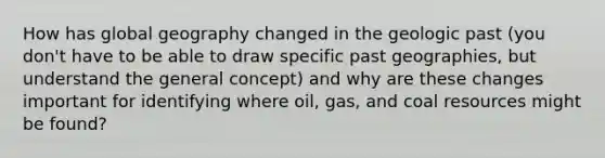 How has global geography changed in the geologic past (you don't have to be able to draw specific past geographies, but understand the general concept) and why are these changes important for identifying where oil, gas, and coal resources might be found?