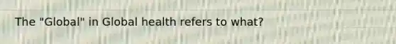 The "Global" in Global health refers to what?