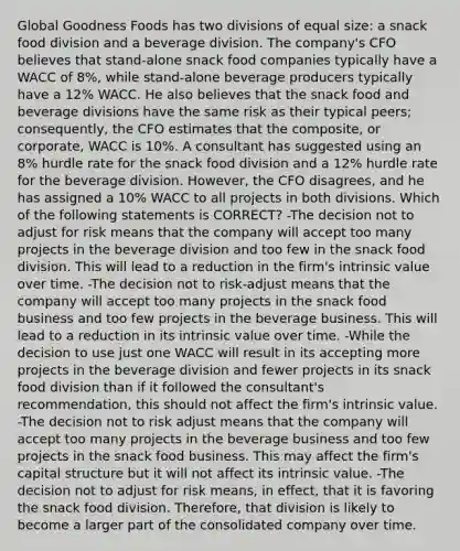 Global Goodness Foods has two divisions of equal size: a snack food division and a beverage division. The company's CFO believes that stand-alone snack food companies typically have a WACC of 8%, while stand-alone beverage producers typically have a 12% WACC. He also believes that the snack food and beverage divisions have the same risk as their typical peers; consequently, the CFO estimates that the composite, or corporate, WACC is 10%. A consultant has suggested using an 8% hurdle rate for the snack food division and a 12% hurdle rate for the beverage division. However, the CFO disagrees, and he has assigned a 10% WACC to all projects in both divisions. Which of the following statements is CORRECT? -The decision not to adjust for risk means that the company will accept too many projects in the beverage division and too few in the snack food division. This will lead to a reduction in the firm's intrinsic value over time. -The decision not to risk-adjust means that the company will accept too many projects in the snack food business and too few projects in the beverage business. This will lead to a reduction in its intrinsic value over time. -While the decision to use just one WACC will result in its accepting more projects in the beverage division and fewer projects in its snack food division than if it followed the consultant's recommendation, this should not affect the firm's intrinsic value. -The decision not to risk adjust means that the company will accept too many projects in the beverage business and too few projects in the snack food business. This may affect the firm's capital structure but it will not affect its intrinsic value. -The decision not to adjust for risk means, in effect, that it is favoring the snack food division. Therefore, that division is likely to become a larger part of the consolidated company over time.