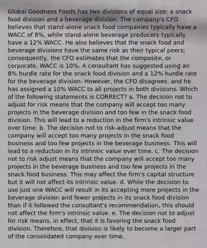 Global Goodness Foods has two divisions of equal size: a snack food division and a beverage division. The company's CFO believes that stand-alone snack food companies typically have a WACC of 8%, while stand-alone beverage producers typically have a 12% WACC. He also believes that the snack food and beverage divisions have the same risk as their typical peers; consequently, the CFO estimates that the composite, or corporate, WACC is 10%. A consultant has suggested using an 8% hurdle rate for the snack food division and a 12% hurdle rate for the beverage division. However, the CFO disagrees, and he has assigned a 10% WACC to all projects in both divisions. Which of the following statements is CORRECT? a. The decision not to adjust for risk means that the company will accept too many projects in the beverage division and too few in the snack food division. This will lead to a reduction in the firm's intrinsic value over time. b. The decision not to risk-adjust means that the company will accept too many projects in the snack food business and too few projects in the beverage business. This will lead to a reduction in its intrinsic value over time. c. The decision not to risk adjust means that the company will accept too many projects in the beverage business and too few projects in the snack food business. This may affect the firm's capital structure but it will not affect its intrinsic value. d. While the decision to use just one WACC will result in its accepting more projects in the beverage division and fewer projects in its snack food division than if it followed the consultant's recommendation, this should not affect the firm's intrinsic value. e. The decision not to adjust for risk means, in effect, that it is favoring the snack food division. Therefore, that division is likely to become a larger part of the consolidated company over time.