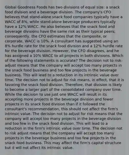 Global Goodness Foods has two divisions of equal size: a snack food division and a beverage division. The company's CFO believes that stand-alone snack food companies typically have a WACC of 8%, while stand-alone beverage producers typically have a 12% WACC. He also believes that the snack food and beverage divisions have the same risk as their typical peers; consequently, the CFO estimates that the composite, or corporate, WACC is 10%. A consultant has suggested using an 8% hurdle rate for the snack food division and a 12% hurdle rate for the beverage division. However, the CFO disagrees, and he has assigned a 10% WACC to all projects in both divisions. Which of the following statements is accurate? The decision not to risk-adjust means that the company will accept too many projects in the snack food business and too few projects in the beverage business. This will lead to a reduction in its intrinsic value over time. The decision not to adjust for risk means, in effect, that it is favoring the snack food division. Therefore, that division is likely to become a larger part of the consolidated company over time. While the decision to use just one WACC will result in its accepting more projects in the beverage division and fewer projects in its snack food division than if it followed the consultant's recommendation, this should not affect the firm's intrinsic value. The decision not to adjust for risk means that the company will accept too many projects in the beverage division and too few in the snack food division. This will lead to a reduction in the firm's intrinsic value over time. The decision not to risk adjust means that the company will accept too many projects in the beverage business and too few projects in the snack food business. This may affect the firm's capital structure but it will not affect its intrinsic value.