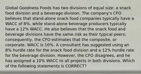 Global Goodness Foods has two divisions of equal size: a snack food division and a beverage division. The company's CFO believes that stand-alone snack food companies typically have a WACC of 8%, while stand-alone beverage producers typically have a 12% WACC. He also believes that the snack food and beverage divisions have the same risk as their typical peers; consequently, the CFO estimates that the composite, or corporate, WACC is 10%. A consultant has suggested using an 8% hurdle rate for the snack food division and a 12% hurdle rate for the beverage division. However, the CFO disagrees, and he has assigned a 10% WACC to all projects in both divisions. Which of the following statements is CORRECT?