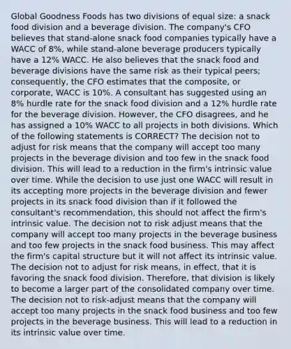 Global Goodness Foods has two divisions of equal size: a snack food division and a beverage division. The company's CFO believes that stand-alone snack food companies typically have a WACC of 8%, while stand-alone beverage producers typically have a 12% WACC. He also believes that the snack food and beverage divisions have the same risk as their typical peers; consequently, the CFO estimates that the composite, or corporate, WACC is 10%. A consultant has suggested using an 8% hurdle rate for the snack food division and a 12% hurdle rate for the beverage division. However, the CFO disagrees, and he has assigned a 10% WACC to all projects in both divisions. Which of the following statements is CORRECT? The decision not to adjust for risk means that the company will accept too many projects in the beverage division and too few in the snack food division. This will lead to a reduction in the firm's intrinsic value over time. While the decision to use just one WACC will result in its accepting more projects in the beverage division and fewer projects in its snack food division than if it followed the consultant's recommendation, this should not affect the firm's intrinsic value. The decision not to risk adjust means that the company will accept too many projects in the beverage business and too few projects in the snack food business. This may affect the firm's capital structure but it will not affect its intrinsic value. The decision not to adjust for risk means, in effect, that it is favoring the snack food division. Therefore, that division is likely to become a larger part of the consolidated company over time. The decision not to risk-adjust means that the company will accept too many projects in the snack food business and too few projects in the beverage business. This will lead to a reduction in its intrinsic value over time.