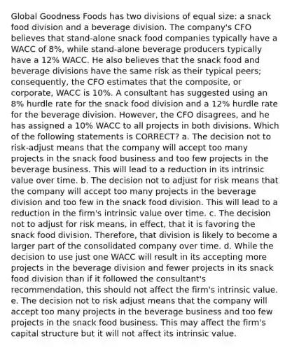 Global Goodness Foods has two divisions of equal size: a snack food division and a beverage division. The company's CFO believes that stand-alone snack food companies typically have a WACC of 8%, while stand-alone beverage producers typically have a 12% WACC. He also believes that the snack food and beverage divisions have the same risk as their typical peers; consequently, the CFO estimates that the composite, or corporate, WACC is 10%. A consultant has suggested using an 8% hurdle rate for the snack food division and a 12% hurdle rate for the beverage division. However, the CFO disagrees, and he has assigned a 10% WACC to all projects in both divisions. Which of the following statements is CORRECT? a. The decision not to risk-adjust means that the company will accept too many projects in the snack food business and too few projects in the beverage business. This will lead to a reduction in its intrinsic value over time. b. The decision not to adjust for risk means that the company will accept too many projects in the beverage division and too few in the snack food division. This will lead to a reduction in the firm's intrinsic value over time. c. The decision not to adjust for risk means, in effect, that it is favoring the snack food division. Therefore, that division is likely to become a larger part of the consolidated company over time. d. While the decision to use just one WACC will result in its accepting more projects in the beverage division and fewer projects in its snack food division than if it followed the consultant's recommendation, this should not affect the firm's intrinsic value. e. The decision not to risk adjust means that the company will accept too many projects in the beverage business and too few projects in the snack food business. This may affect the firm's capital structure but it will not affect its intrinsic value.