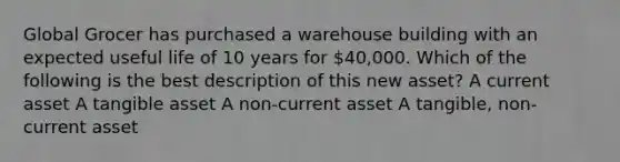 Global Grocer has purchased a warehouse building with an expected useful life of 10 years for 40,000. Which of the following is the best description of this new asset? A current asset A tangible asset A non-current asset A tangible, non-current asset