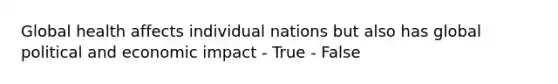 Global health affects individual nations but also has global political and economic impact - True - False