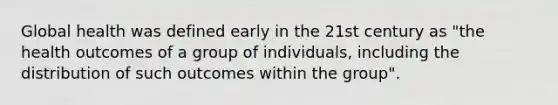 Global health was defined early in the 21st century as "the health outcomes of a group of individuals, including the distribution of such outcomes within the group".