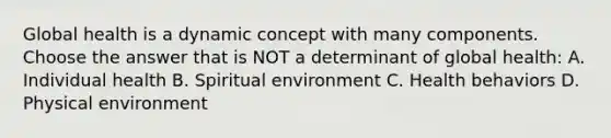 Global health is a dynamic concept with many components. Choose the answer that is NOT a determinant of global health: A. Individual health B. Spiritual environment C. Health behaviors D. Physical environment