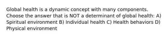 Global health is a dynamic concept with many components. Choose the answer that is NOT a determinant of global health: A) Spiritual environment B) Individual health C) Health behaviors D) Physical environment