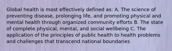 Global health is most effectively defined as: A. The science of preventing disease, prolonging life, and promoting physical and mental health through organized community efforts B. The state of complete physical, mental, and social wellbeing C. The application of the principles of public health to health problems and challenges that transcend national boundaries