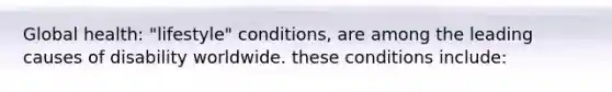 Global health: "lifestyle" conditions, are among the leading causes of disability worldwide. these conditions include: